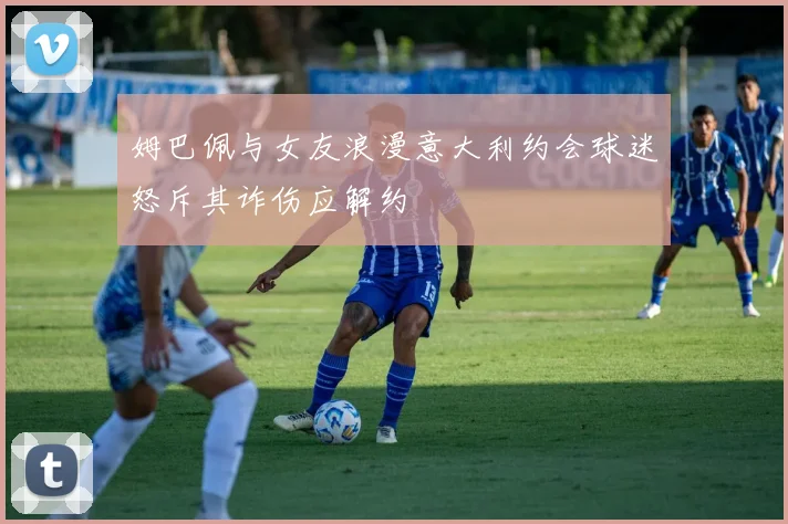 姆巴佩与女友浪漫意大利约会球迷怒斥其诈伤应解约