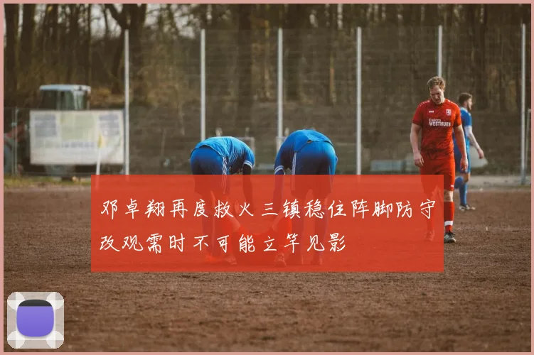 邓卓翔再度救火三镇稳住阵脚防守改观需时不可能立竿见影