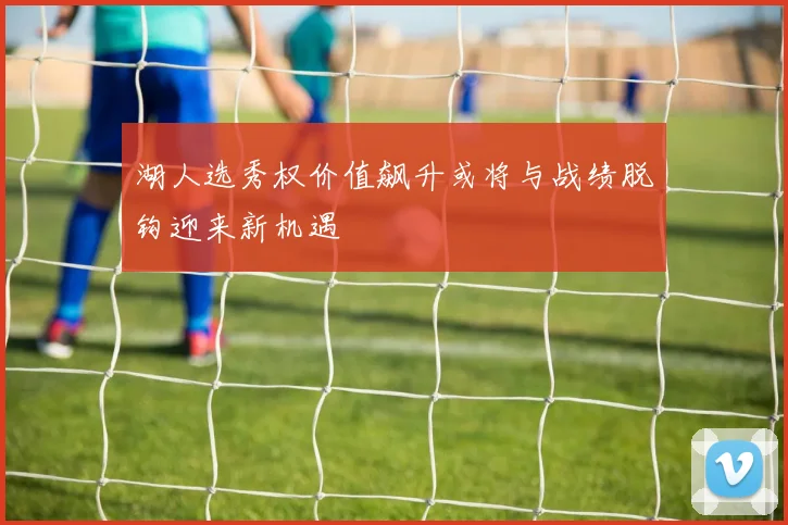 湖人选秀权价值飙升或将与战绩脱钩迎来新机遇