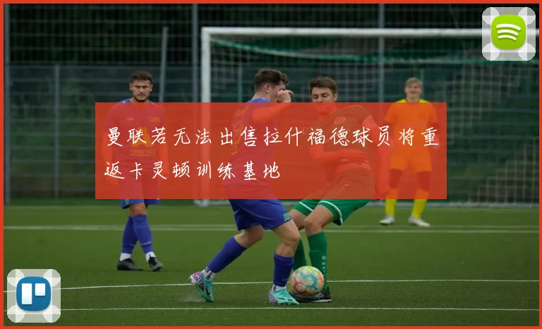 曼联若无法出售拉什福德球员将重返卡灵顿训练基地